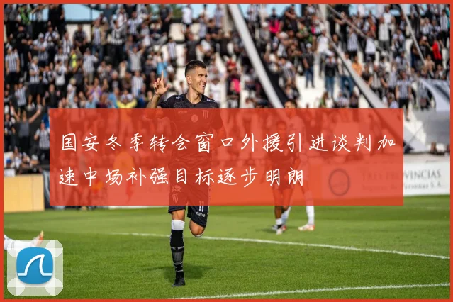 国安冬季转会窗口外援引进谈判加速中场补强目标逐步明朗