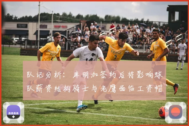 队记分析：库明加签约后将影响球队薪资结构骑士与老鹰面临工资帽挑战